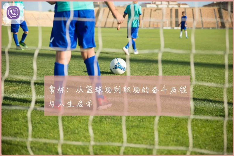 常林：从篮球场到职场的奋斗历程与人生启示