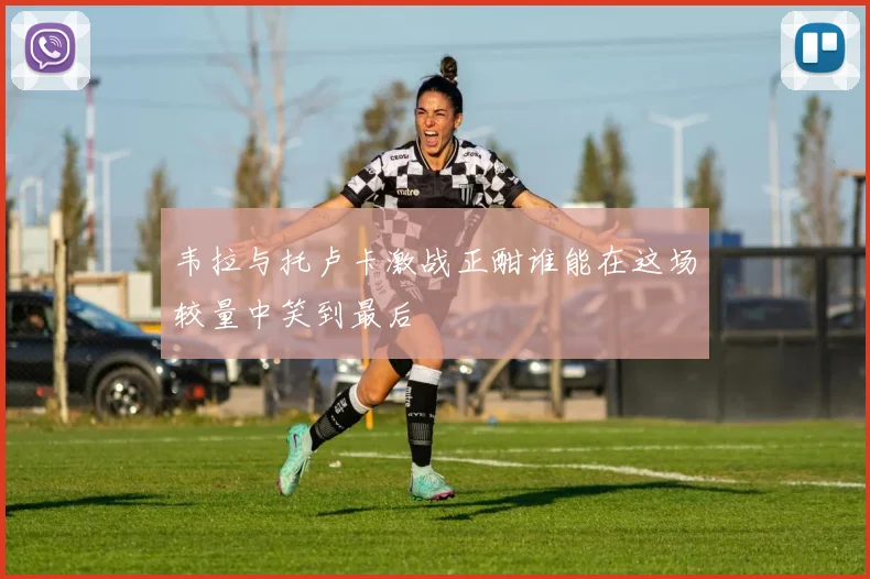 韦拉与托卢卡激战正酣谁能在这场较量中笑到最后