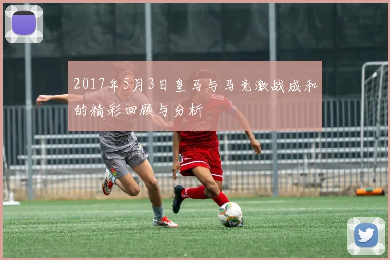 2017年5月3日皇马与马竞激战成和的精彩回顾与分析