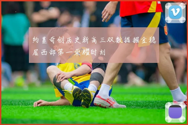 约基奇创历史新高三双数据掘金稳居西部第一荣耀时刻