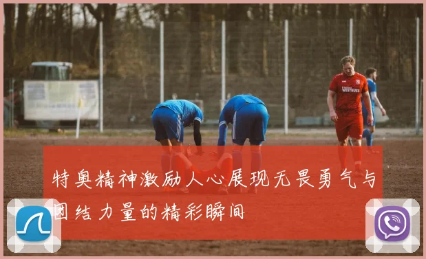 特奥精神激励人心展现无畏勇气与团结力量的精彩瞬间