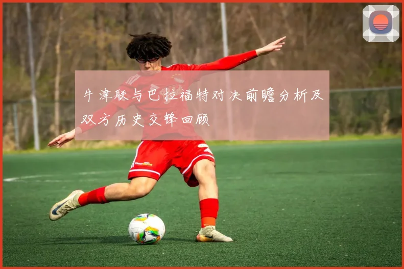 牛津联与巴拉福特对决前瞻分析及双方历史交锋回顾