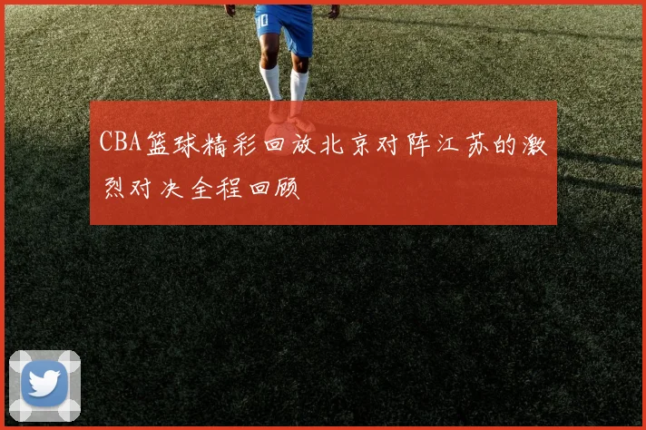 CBA篮球精彩回放北京对阵江苏的激烈对决全程回顾