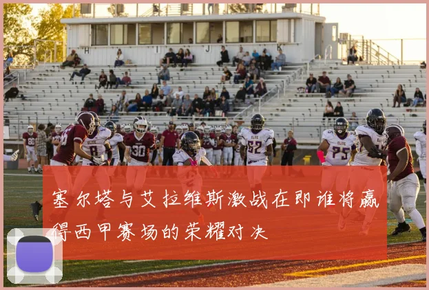 塞尔塔与艾拉维斯激战在即谁将赢得西甲赛场的荣耀对决