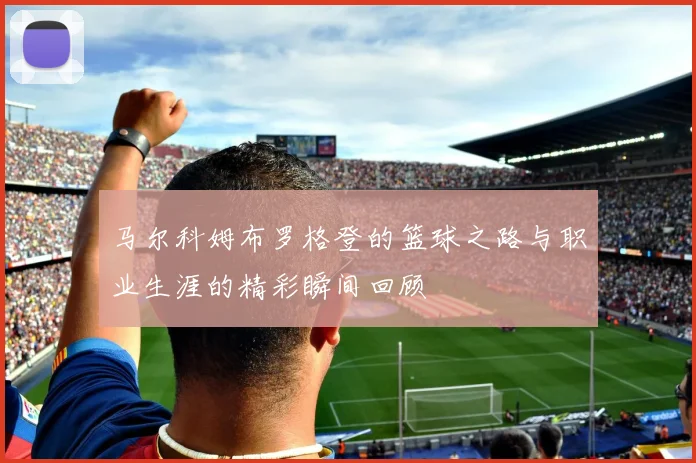 马尔科姆布罗格登的篮球之路与职业生涯的精彩瞬间回顾