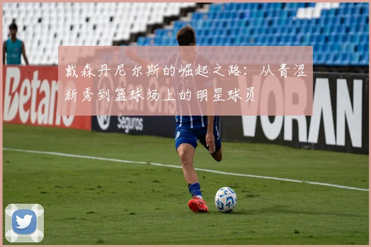 戴森丹尼尔斯的崛起之路：从青涩新秀到篮球场上的明星球员